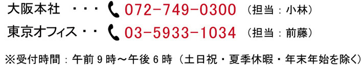 大阪本社:072-749-0300（担当：小林） 東京オフィス:03-5933-1034（担当：前籐） 受付時間：午前9時～午後6時（土日祝・夏季休暇・年末年始を除く）